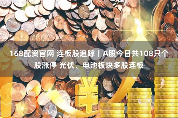 168配资官网 连板股追踪丨A股今日共108只个股涨停 光伏、电池板块多股连板