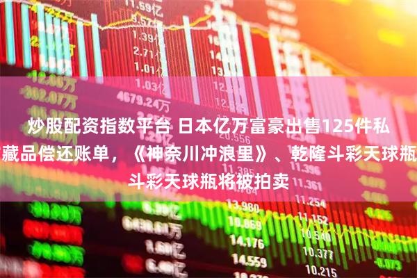 炒股配资指数平台 日本亿万富豪出售125件私人博物馆藏品偿还账单，《神奈川冲浪里》、乾隆斗彩天球瓶将被拍卖