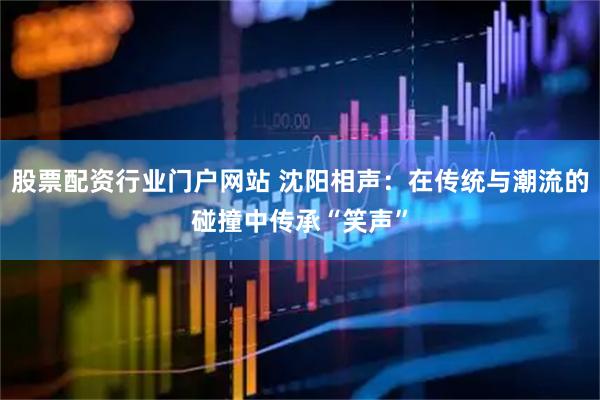 股票配资行业门户网站 沈阳相声：在传统与潮流的碰撞中传承“笑声”