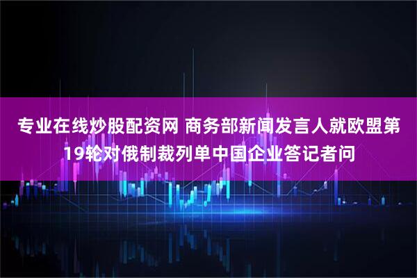 专业在线炒股配资网 商务部新闻发言人就欧盟第19轮对俄制裁列单中国企业答记者问