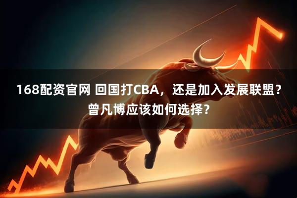 168配资官网 回国打CBA，还是加入发展联盟？曾凡博应该如何选择？