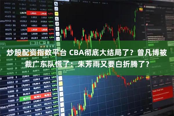 炒股配资指数平台 CBA彻底大结局了？曾凡博被裁广东队慌了：朱芳雨又要白折腾了？