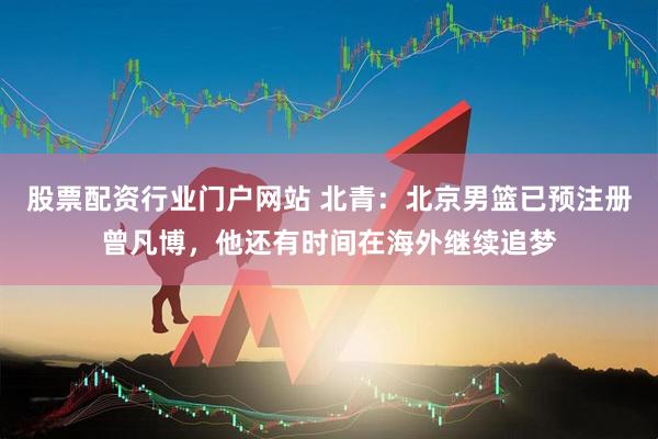股票配资行业门户网站 北青：北京男篮已预注册曾凡博，他还有时间在海外继续追梦