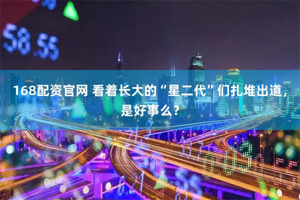 168配资官网 看着长大的“星二代”们扎堆出道，是好事么？