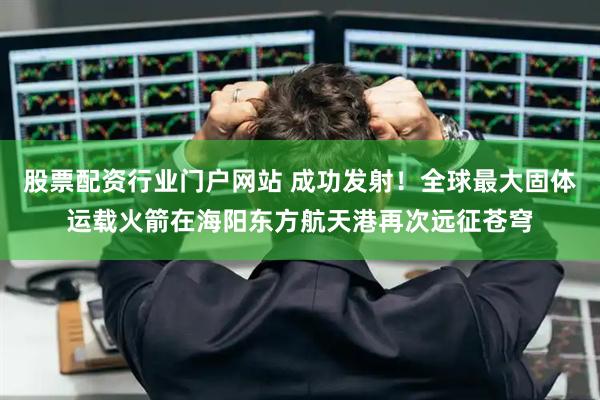 股票配资行业门户网站 成功发射！全球最大固体运载火箭在海阳东方航天港再次远征苍穹