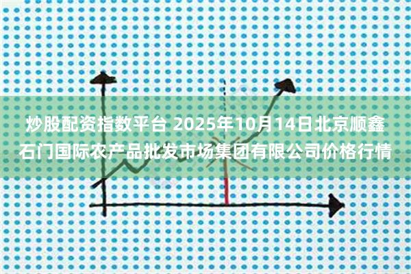 炒股配资指数平台 2025年10月14日北京顺鑫石门国际农产品批发市场集团有限公司价格行情