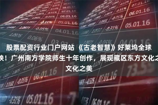股票配资行业门户网站 《古老智慧》好莱坞全球首映！广州南方学院师生十年创作，展现藏区东方文化之美