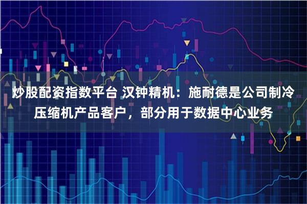 炒股配资指数平台 汉钟精机：施耐德是公司制冷压缩机产品客户，部分用于数据中心业务