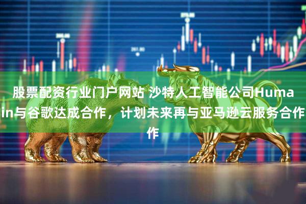 股票配资行业门户网站 沙特人工智能公司Humain与谷歌达成合作，计划未来再与亚马逊云服务合作