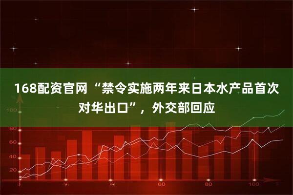 168配资官网 “禁令实施两年来日本水产品首次对华出口”，外交部回应