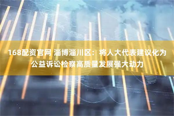 168配资官网 淄博淄川区：将人大代表建议化为公益诉讼检察高质量发展强大动力