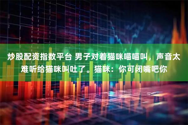 炒股配资指数平台 男子对着猫咪喵喵叫，声音太难听给猫咪叫吐了。猫咪：你可闭嘴吧你