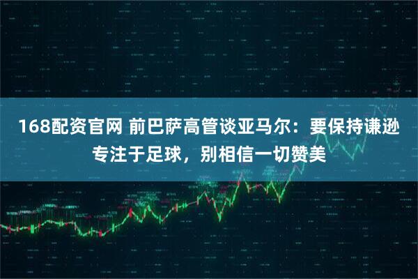 168配资官网 前巴萨高管谈亚马尔：要保持谦逊专注于足球，别相信一切赞美