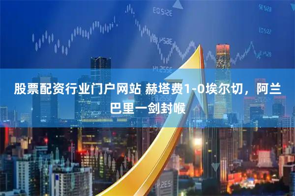 股票配资行业门户网站 赫塔费1-0埃尔切，阿兰巴里一剑封喉