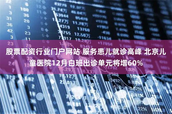 股票配资行业门户网站 服务患儿就诊高峰 北京儿童医院12月白班出诊单元将增60%