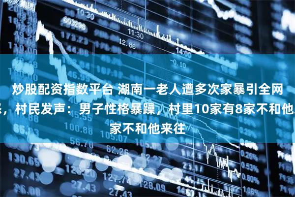 炒股配资指数平台 湖南一老人遭多次家暴引全网愤怒，村民发声：男子性格暴躁，村里10家有8家不和他来往