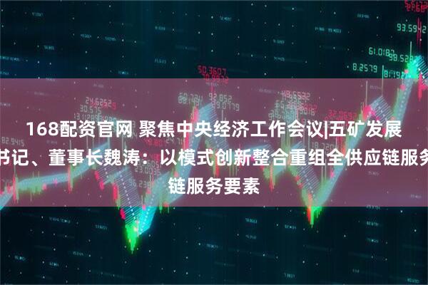 168配资官网 聚焦中央经济工作会议|五矿发展党委书记、董事长魏涛：以模式创新整合重组全供应链服务要素