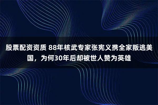 股票配资资质 88年核武专家张宪义携全家叛逃美国，为何30年后却被世人赞为英雄