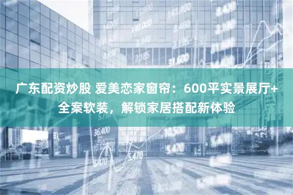 广东配资炒股 爱美恋家窗帘：600平实景展厅+全案软装，解锁家居搭配新体验