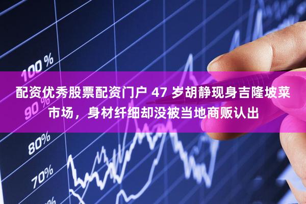 配资优秀股票配资门户 47 岁胡静现身吉隆坡菜市场，身材纤细却没被当地商贩认出