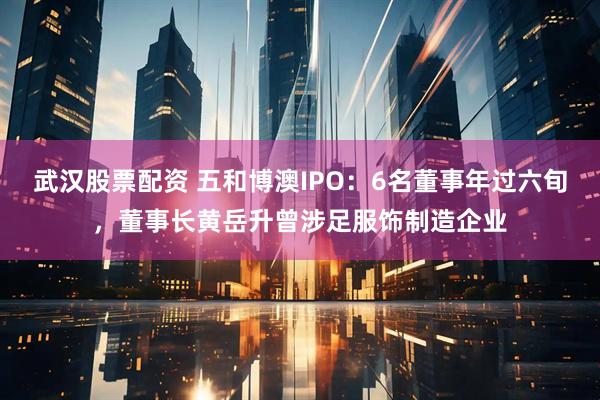 武汉股票配资 五和博澳IPO：6名董事年过六旬，董事长黄岳升曾涉足服饰制造企业