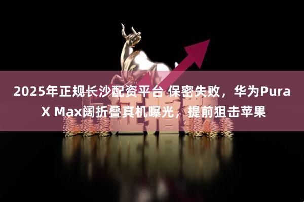 2025年正规长沙配资平台 保密失败，华为Pura X Max阔折叠真机曝光，提前狙击苹果