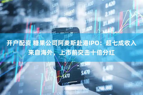 开户配资 糖果公司阿麦斯赴港IPO：超七成收入来自海外，上市前突击十倍分红