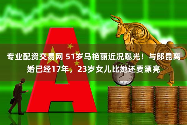 专业配资交易网 51岁马艳丽近况曝光！与郞昆离婚已经17年，23岁女儿比她还要漂亮