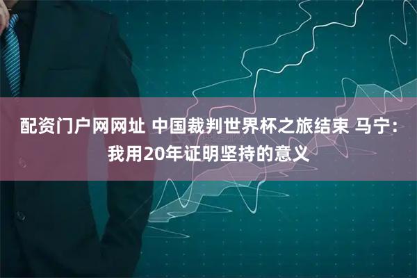 配资门户网网址 中国裁判世界杯之旅结束 马宁：我用20年证明坚持的意义