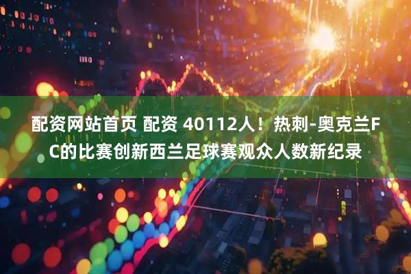 配资网站首页 配资 40112人！热刺-奥克兰FC的比赛创新西兰足球赛观众人数新纪录