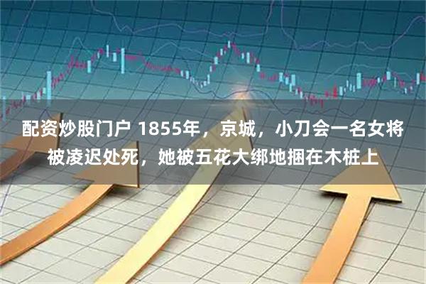 配资炒股门户 1855年，京城，小刀会一名女将被凌迟处死，她被五花大绑地捆在木桩上