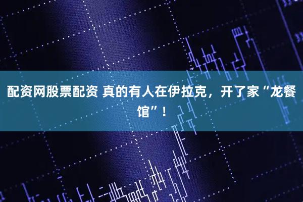 配资网股票配资 真的有人在伊拉克，开了家“龙餐馆”！