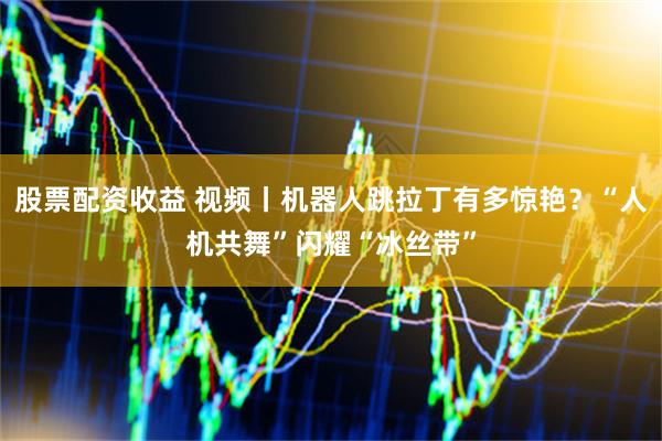 股票配资收益 视频丨机器人跳拉丁有多惊艳？“人机共舞”闪耀“冰丝带”